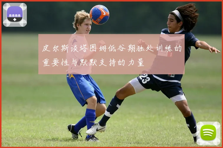 皮尔斯谈塔图姆低谷期独处训练的重要性与默默支持的力量