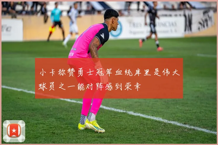 小卡称赞勇士冠军血统库里是伟大球员之一能对阵感到荣幸