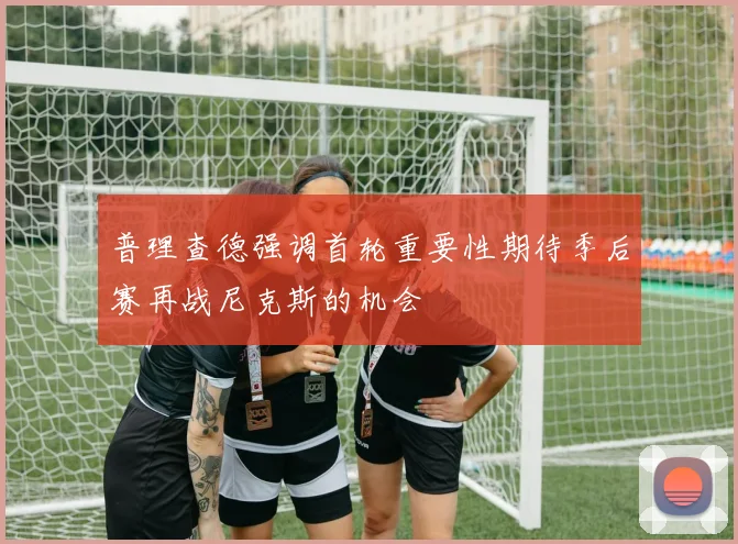 普理查德强调首轮重要性期待季后赛再战尼克斯的机会