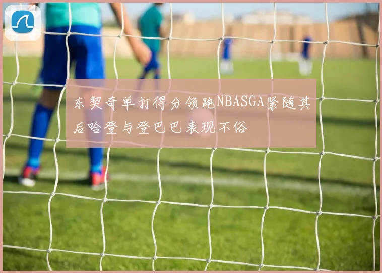 东契奇单打得分领跑NBASGA紧随其后哈登与登巴巴表现不俗