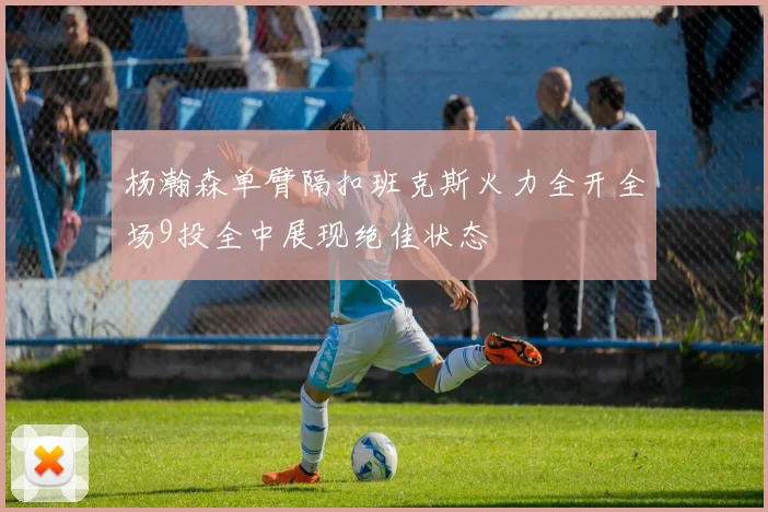 杨瀚森单臂隔扣班克斯火力全开全场9投全中展现绝佳状态