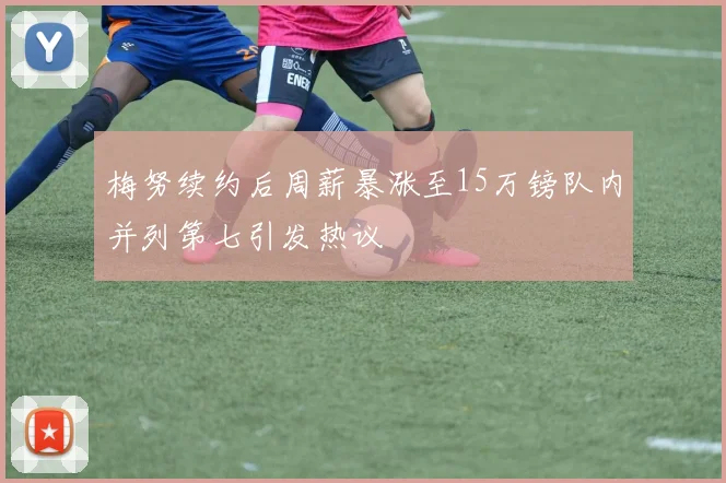 梅努续约后周薪暴涨至15万镑队内并列第七引发热议