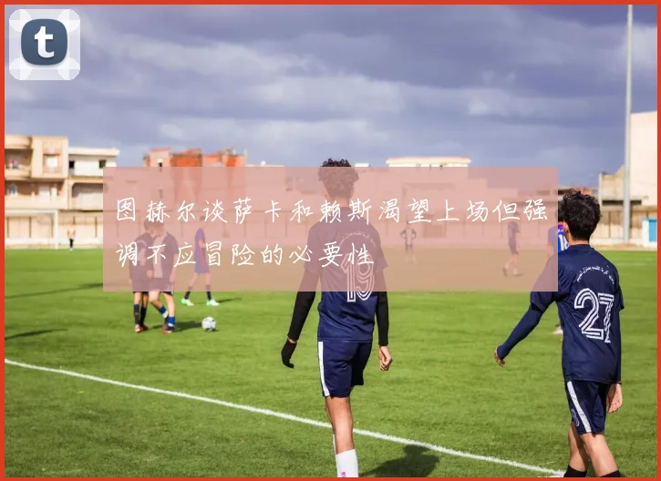 图赫尔谈萨卡和赖斯渴望上场但强调不应冒险的必要性