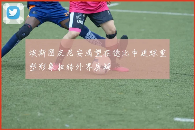 埃斯图皮尼安渴望在德比中进球重塑形象扭转外界质疑