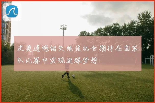 皮奥遗憾错失绝佳机会期待在国家队比赛中实现进球梦想