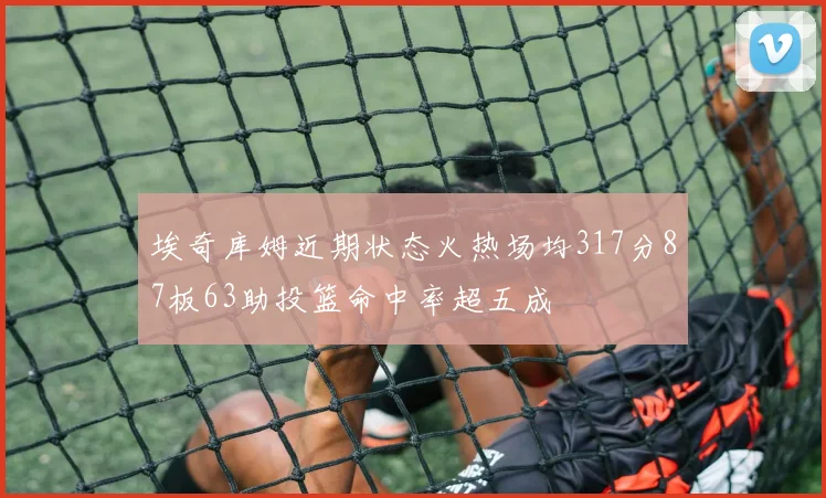 埃奇库姆近期状态火热场均317分87板63助投篮命中率超五成