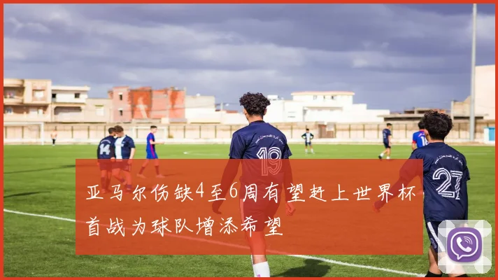 亚马尔伤缺4至6周有望赶上世界杯首战为球队增添希望