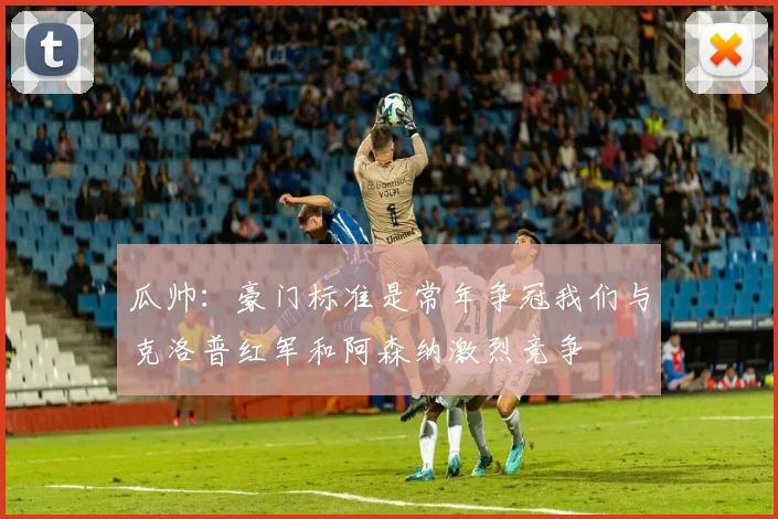 瓜帅：豪门标准是常年争冠我们与克洛普红军和阿森纳激烈竞争